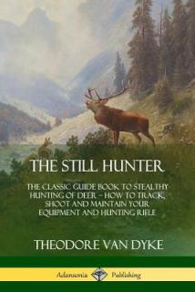 The Still Hunter: The Classic Guide Book to Stealthy Hunting of Deer; How to Track, Shoot and Maintain Your Equipment and Hunting Rifle