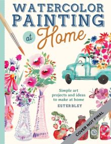 Watercolor Painting at Home: Easy-To-Follow Painting Projects Inspired by the Comforts of Home and the Colors of the Gardenvolume 1