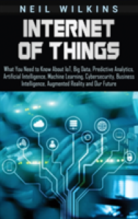Internet of Things: What You Need to Know About IoT, Big Data, Predictive Analytics, Artificial Intelligence, Machine Learning, Cybersecur