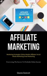 Affiliate Marketing: Marketing Strategies Online Market Affiliates Social Media Marketing Email Marketing (Uncovering The Secrets To Profit