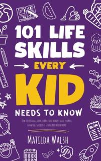 101 Life Skills Every Kid Needs to Know - How to set goals, cook, clean, save money, make friends, grow veg, succeed at school and much more