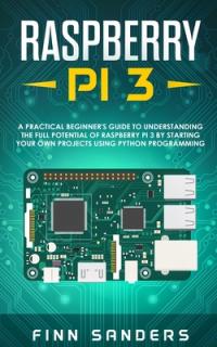 Raspberry Pi 3: A Practical Beginner's Guide To Understanding The Full Potential Of Raspberry Pi 3 By Starting Your Own Projects Using